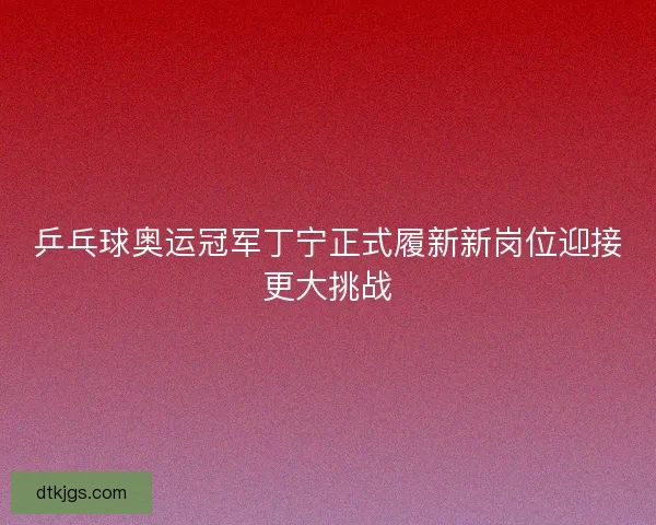 乒乓球奥运冠军丁宁正式履新新岗位迎接更大挑战