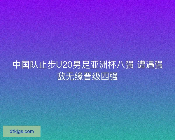 中国队止步U20男足亚洲杯八强 遭遇强敌无缘晋级四强