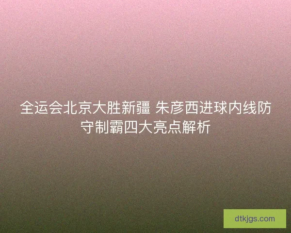 全运会北京大胜新疆 朱彦西进球内线防守制霸四大亮点解析