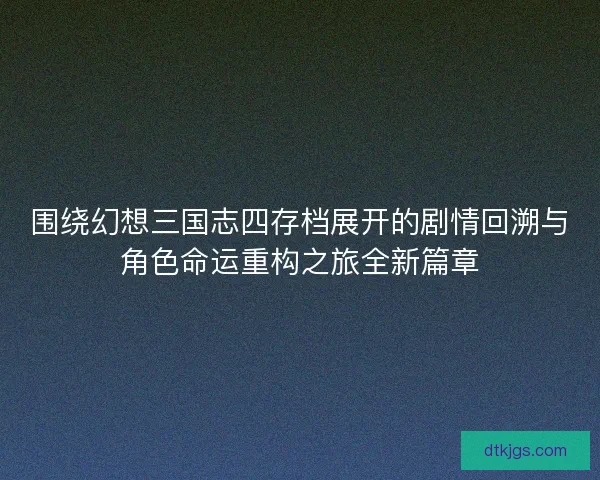 围绕幻想三国志四存档展开的剧情回溯与角色命运重构之旅全新篇章