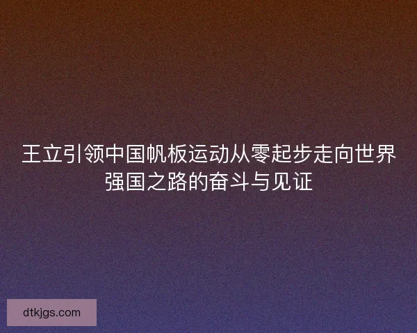 王立引领中国帆板运动从零起步走向世界强国之路的奋斗与见证