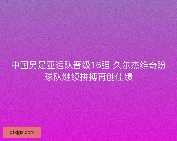 中国男足亚运队晋级16强 久尔杰维奇盼球队继续拼搏再创佳绩