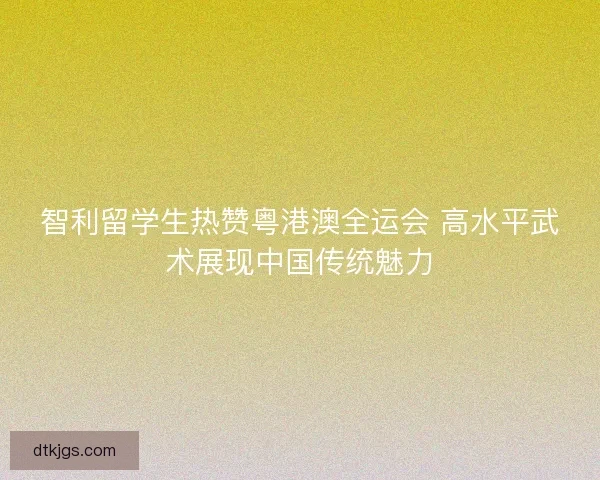 智利留学生热赞粤港澳全运会 高水平武术展现中国传统魅力