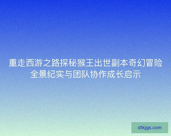重走西游之路探秘猴王出世副本奇幻冒险全景纪实与团队协作成长启示