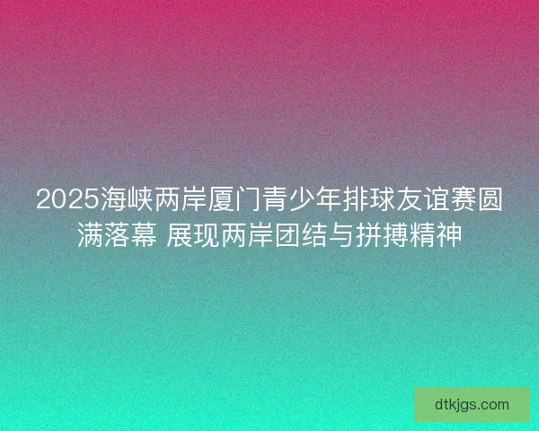 2025海峡两岸厦门青少年排球友谊赛圆满落幕 展现两岸团结与拼搏精神
