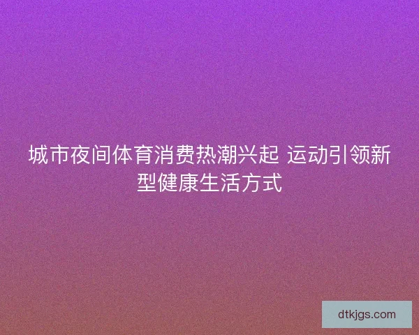 城市夜间体育消费热潮兴起 运动引领新型健康生活方式