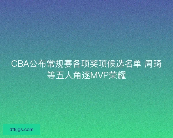 CBA公布常规赛各项奖项候选名单 周琦等五人角逐MVP荣耀