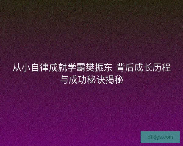 从小自律成就学霸樊振东 背后成长历程与成功秘诀揭秘 从小自律成就学霸樊振东 背后成长历程与成功秘诀揭秘