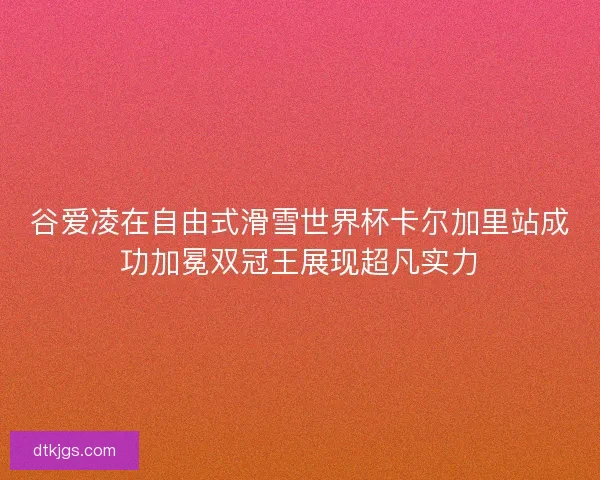 谷爱凌在自由式滑雪世界杯卡尔加里站成功加冕双冠王展现超凡实力