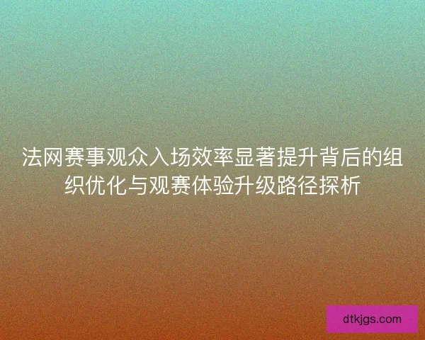 法网赛事观众入场效率显著提升背后的组织优化与观赛体验升级路径探析