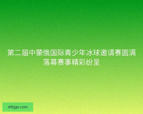 第二届中蒙俄国际青少年冰球邀请赛圆满落幕赛事精彩纷呈