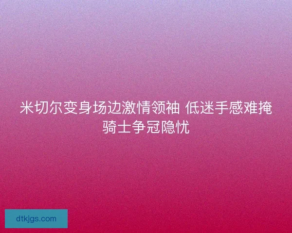 米切尔变身场边激情领袖 低迷手感难掩骑士争冠隐忧