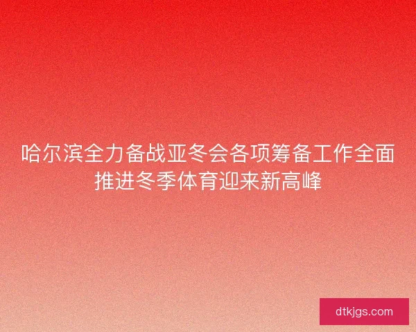 哈尔滨全力备战亚冬会各项筹备工作全面推进冬季体育迎来新高峰