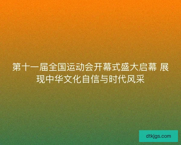 第十一届全国运动会开幕式盛大启幕 展现中华文化自信与时代风采