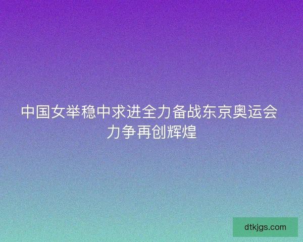中国女举稳中求进全力备战东京奥运会 力争再创辉煌