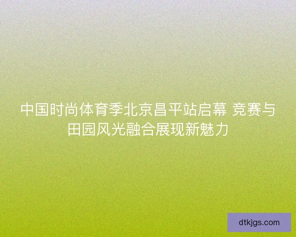 中国时尚体育季北京昌平站启幕 竞赛与田园风光融合展现新魅力