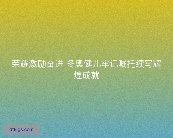 荣耀激励奋进 冬奥健儿牢记嘱托续写辉煌成就 荣耀激励奋进 冬奥健儿牢记嘱托续写辉煌成就