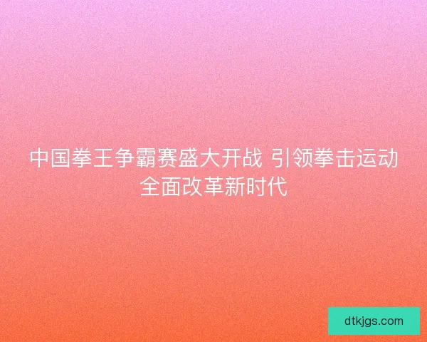 中国拳王争霸赛盛大开战 引领拳击运动全面改革新时代 中国拳王争霸赛盛大开战 引领拳击运动全面改革新时代